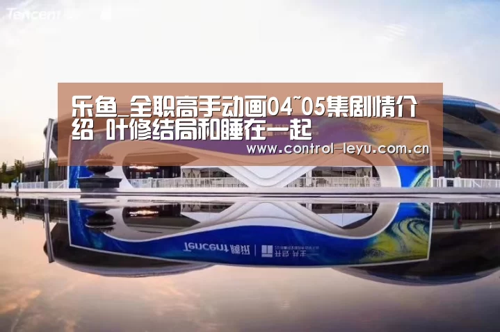 乐鱼_全职高手动画04~05集剧情介绍 叶修结局和睡在一起